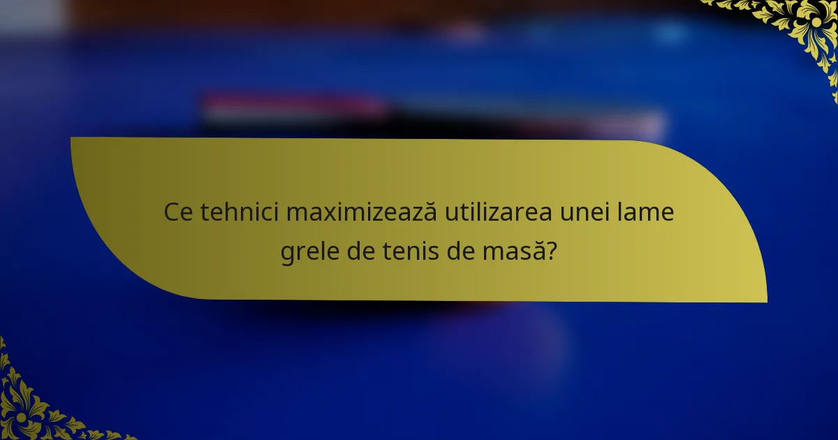 Ce tehnici maximizează utilizarea unei lame grele de tenis de masă?