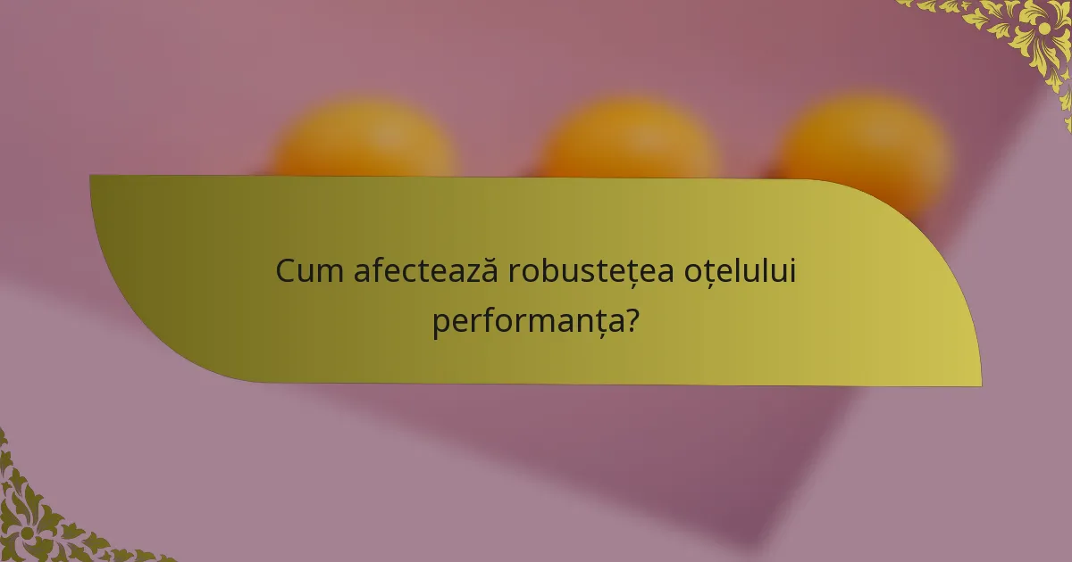 Cum afectează robustețea oțelului performanța?